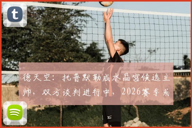 德天空：托普默勒成水晶宫候选主帅，双方谈判进行中，2026赛季或迎新帅