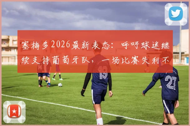 塞梅多2026最新表态：呼吁球迷继续支持葡萄牙队，一场比赛失利不足以定义全队实力