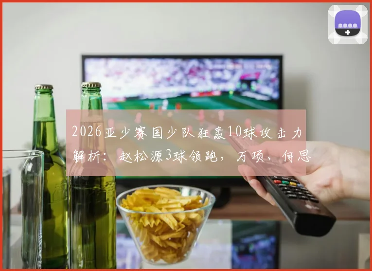 2026亚少赛国少队狂轰10球攻击力解析：赵松源3球领跑，万项、何思凡各2球1助展现核心潜质