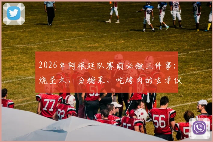2026年阿根廷队赛前必做三件事：烧圣木、分糖果、吃烤肉的玄学仪式，真能提升球队状态？