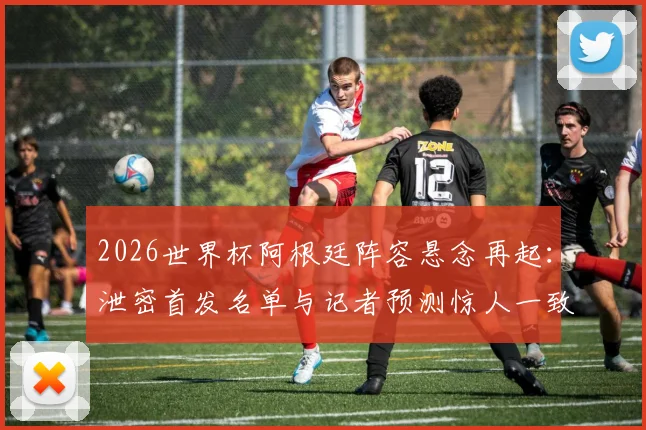 2026世界杯阿根廷阵容悬念再起：泄密首发名单与记者预测惊人一致，战术板提前曝光？