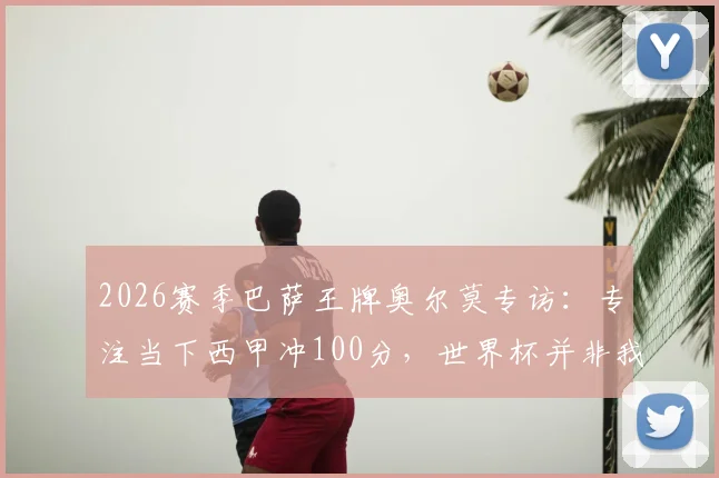 2026赛季巴萨王牌奥尔莫专访：专注当下西甲冲100分，世界杯并非我留力借口