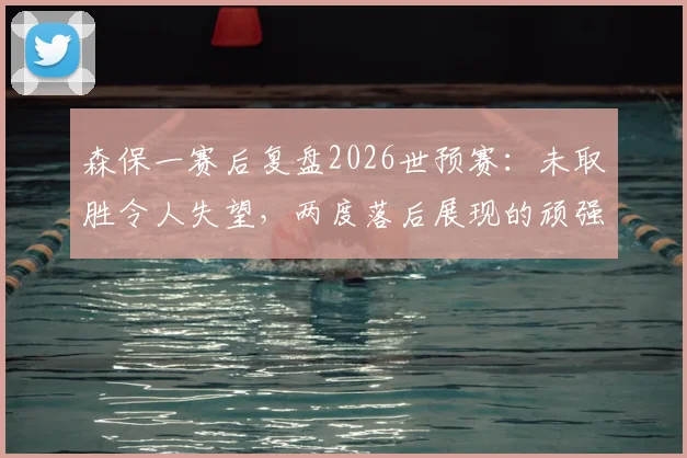 森保一赛后复盘2026世预赛：未取胜令人失望，两度落后展现的顽强斗志是球队前进基础