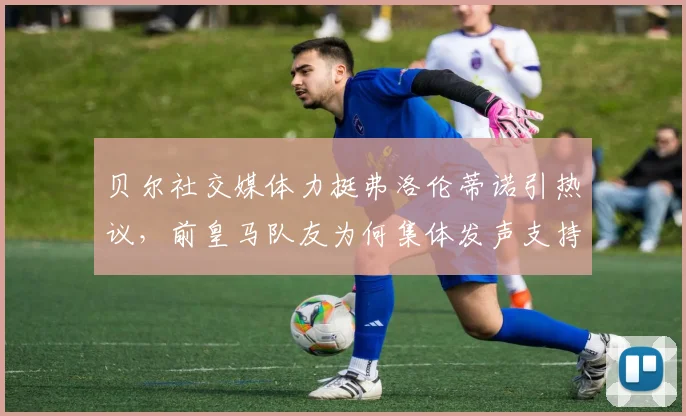 贝尔社交媒体力挺弗洛伦蒂诺引热议,前皇马队友为何集体发声支持老佛爷,背后故事深度剖析