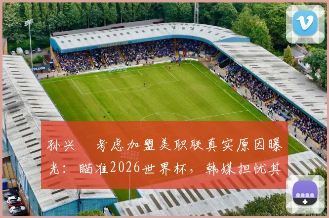 孙兴慜考虑加盟美职联真实原因曝光:瞄准2026世界杯,韩媒担忧其“最后一舞”恐成泡影