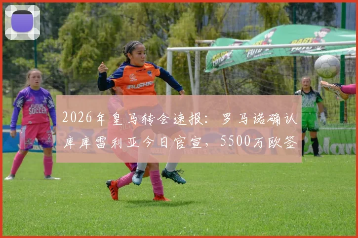 2026年皇马转会速报：罗马诺确认库库雷利亚今日官宣，5500万欧签约六年详情解析