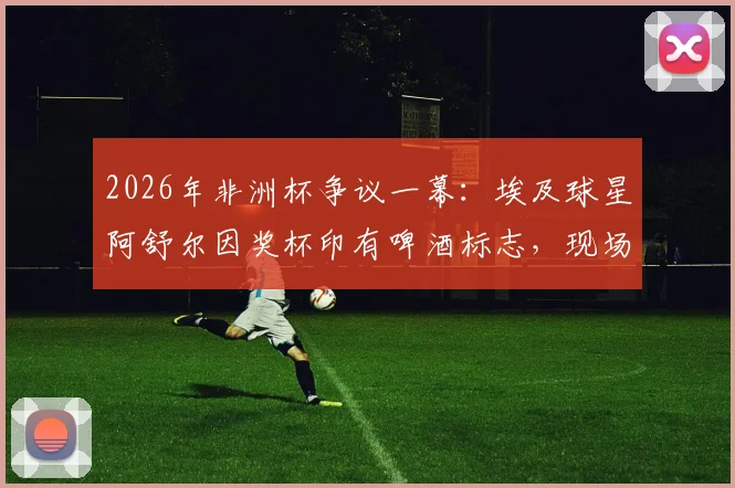 2026年非洲杯争议一幕：埃及球星阿舒尔因奖杯印有啤酒标志，现场拒领MVP，引发布莱尔、马赫雷斯等球员热议