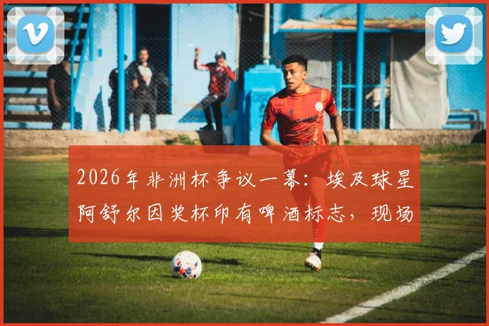 2026年非洲杯争议一幕：埃及球星阿舒尔因奖杯印有啤酒标志，现场拒领MVP，引发布莱尔、马赫雷斯等球员热议