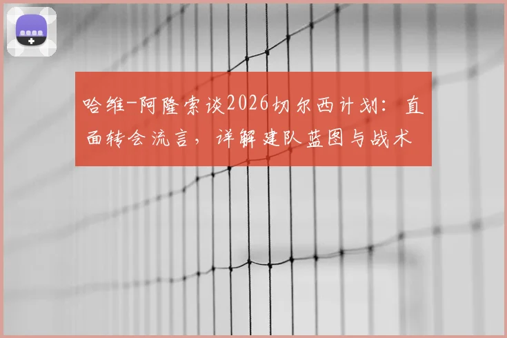 哈维-阿隆索谈2026切尔西计划：直面转会流言，详解建队蓝图与战术核心