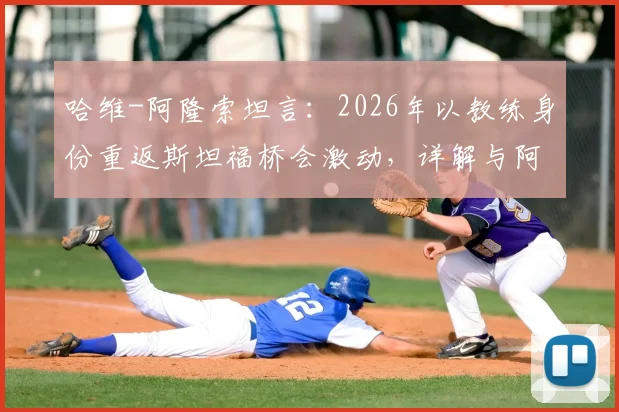哈维-阿隆索坦言：2026年以教练身份重返斯坦福桥会激动，详解与阿尔特塔的英超对决前景