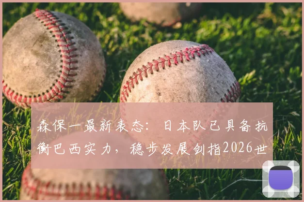 森保一最新表态：日本队已具备抗衡巴西实力，稳步发展剑指2026世界冠军