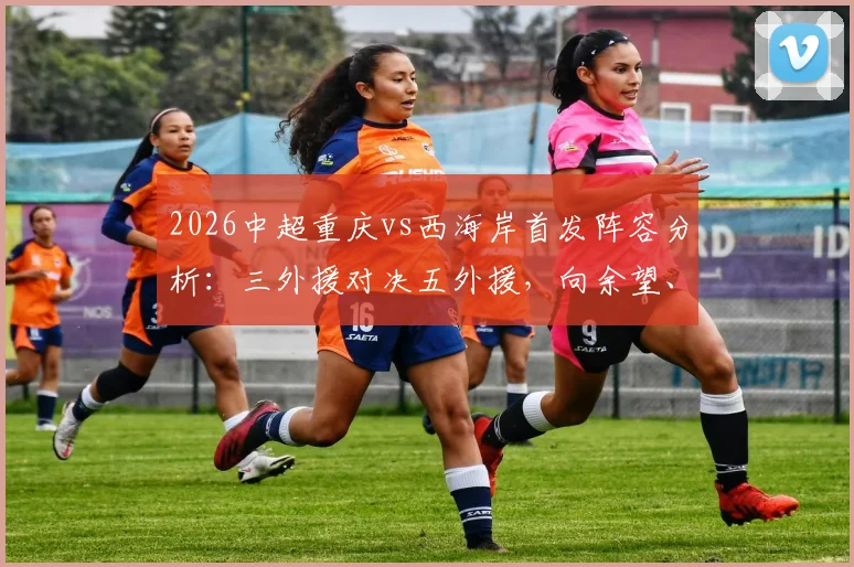 2026中超重庆vs西海岸首发阵容分析：三外援对决五外援，向余望、阿齐兹能否引领战局？