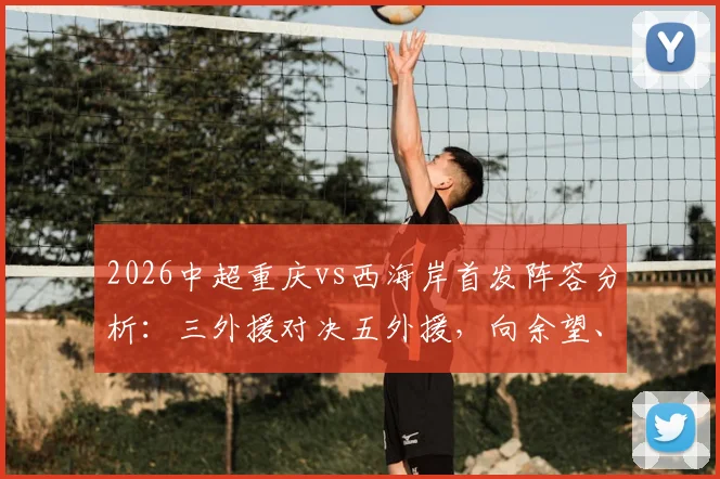 2026中超重庆vs西海岸首发阵容分析：三外援对决五外援，向余望、阿齐兹能否引领战局？