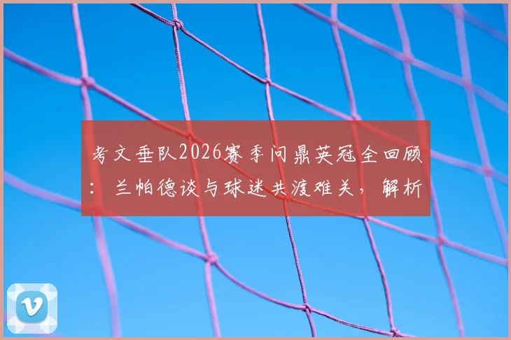 考文垂队2026赛季问鼎英冠全回顾：兰帕德谈与球迷共渡难关，解析球队重建与主力阵容