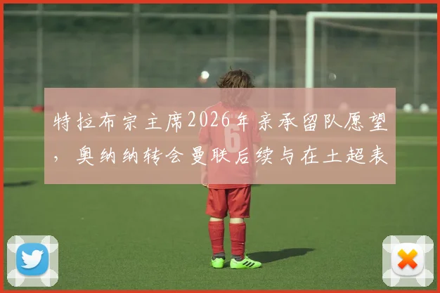 特拉布宗主席2026年亲承留队愿望，奥纳纳转会曼联后续与在土超表现深度追踪
