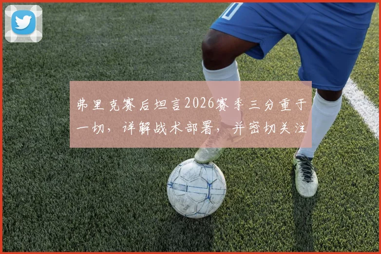 弗里克赛后坦言2026赛季三分重于一切,详解战术部署,并密切关注亚马尔的伤病进展