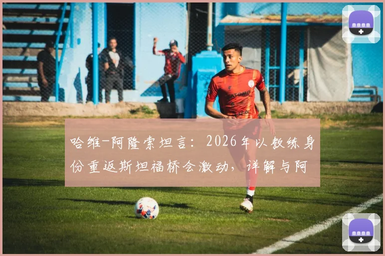 哈维-阿隆索坦言:2026年以教练身份重返斯坦福桥会激动,详解与阿尔特塔的英超对决前景
