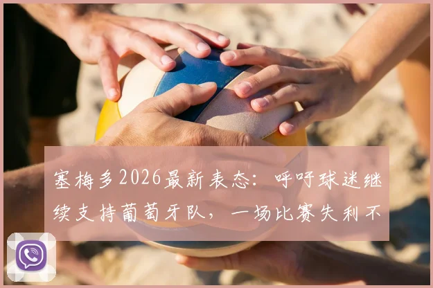 塞梅多2026最新表态:呼吁球迷继续支持葡萄牙队,一场比赛失利不足以定义全队实力