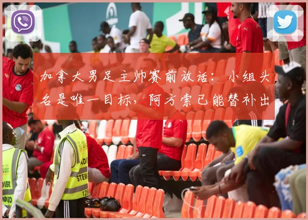 加拿大男足主帅赛前放话：小组头名是唯一目标，阿方索已能替补出战，2026世界杯出线形势分析