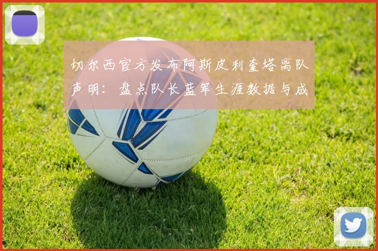 切尔西官方发布阿斯皮利奎塔离队声明:盘点队长蓝军生涯数据与成就,回顾铁血传奇的告别时刻