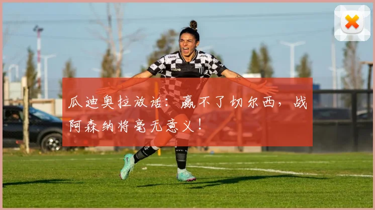瓜迪奥拉放话：赢不了切尔西，战阿森纳将毫无意义！