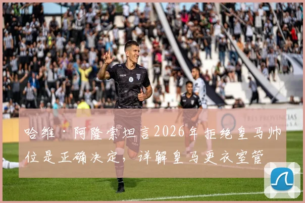 哈维·阿隆索坦言2026年拒绝皇马帅位是正确决定,详解皇马更衣室管理难题与未来执教规划