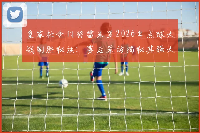 皇家社会门将雷米罗2026年点球大战制胜秘诀:赛后采访揭秘其强大心态与扑救准备过程