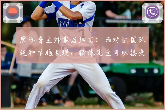 摩洛哥主帅赛后坦言：面对法国队这种卓越表现，输球完全可以接受，他们太令人着迷
