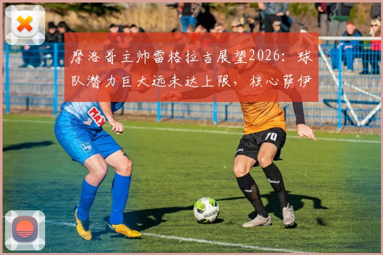 摩洛哥主帅雷格拉吉展望2026：球队潜力巨大远未达上限，核心萨伊瓦里专注国家队不受转会传闻干扰