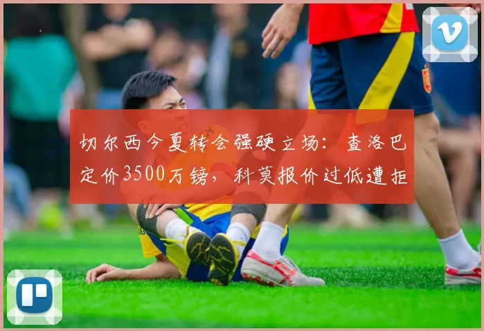 切尔西今夏转会强硬立场：查洛巴定价3500万镑，科莫报价过低遭拒，意甲升班马引援遇阻