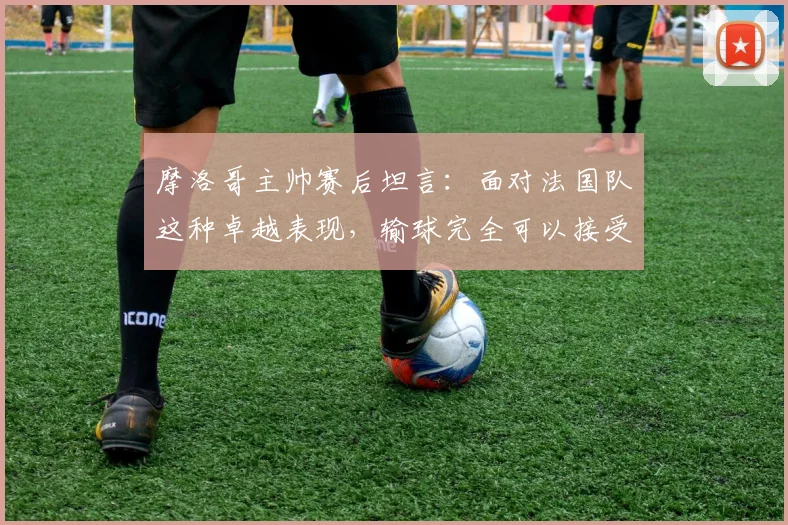 摩洛哥主帅赛后坦言:面对法国队这种卓越表现,输球完全可以接受,他们太令人着迷