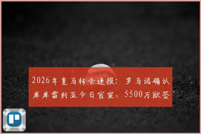 2026年皇马转会速报：罗马诺确认库库雷利亚今日官宣，5500万欧签约六年详情解析