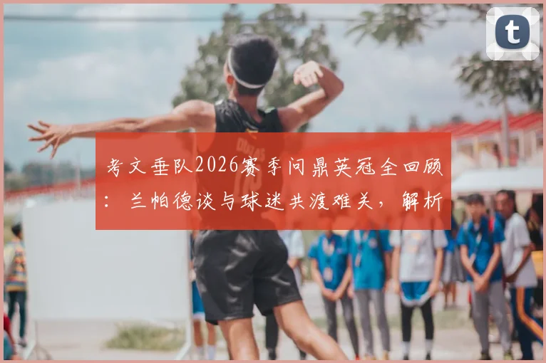 考文垂队2026赛季问鼎英冠全回顾:兰帕德谈与球迷共渡难关,解析球队重建与主力阵容