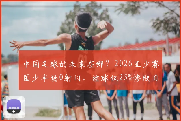 中国足球的未来在哪？2026亚少赛国少半场0射门、控球仅25%惨败日本，全面解析中日青训差距