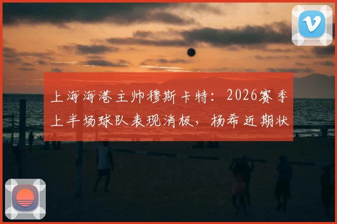 上海海港主帅穆斯卡特：2026赛季上半场球队表现消极，杨希近期状态出色获好评