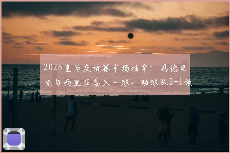 2026皇马友谊赛半场精华:恩德里克与西里亚各入一球,助球队2-1领先佛罗伦萨,附比赛数据与球员表现简析