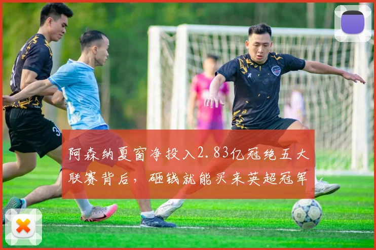 阿森纳夏窗净投入2.83亿冠绝五大联赛背后，砸钱就能买来英超冠军吗？解析俱乐部运营新思路