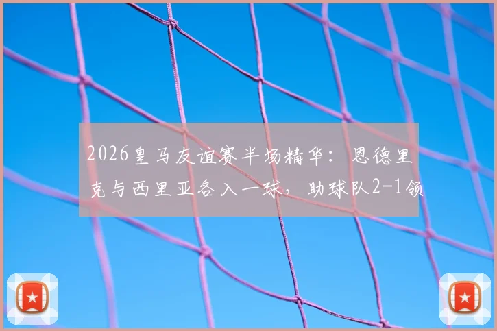 2026皇马友谊赛半场精华：恩德里克与西里亚各入一球，助球队2-1领先佛罗伦萨，附比赛数据与球员表现简析