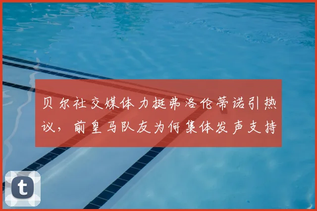 贝尔社交媒体力挺弗洛伦蒂诺引热议，前皇马队友为何集体发声支持老佛爷，背后故事深度剖析