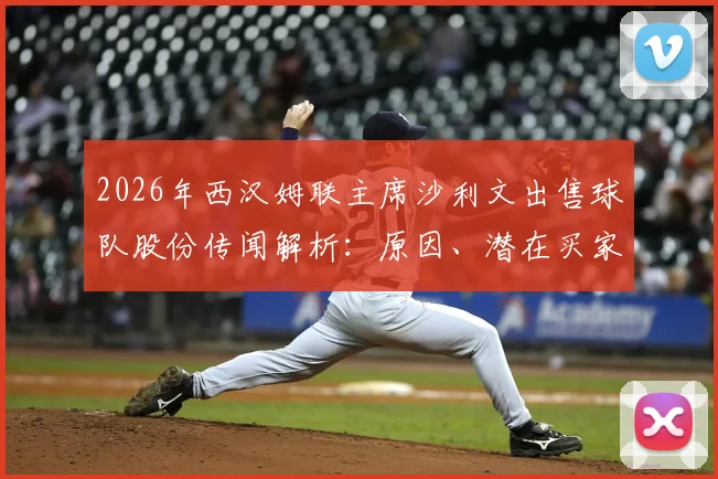 2026年西汉姆联主席沙利文出售球队股份传闻解析：原因、潜在买家及对俱乐部未来影响详解