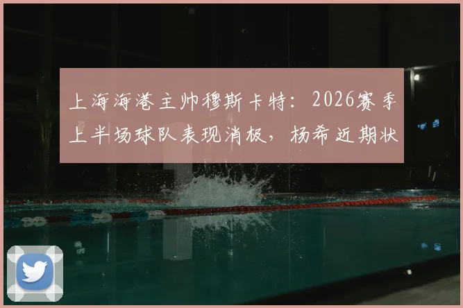 上海海港主帅穆斯卡特:2026赛季上半场球队表现消极,杨希近期状态出色获好评