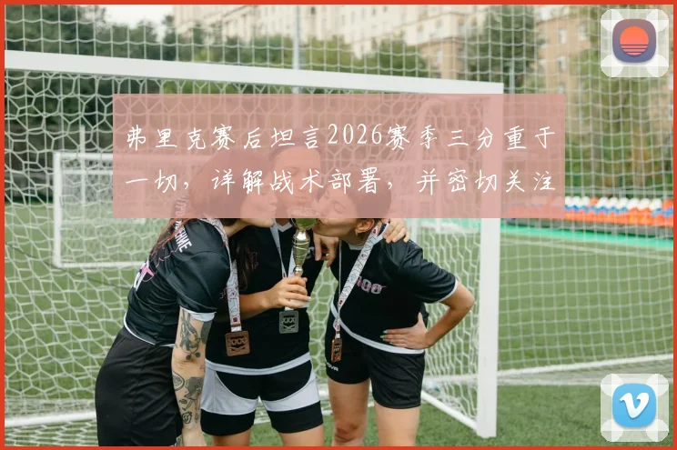 弗里克赛后坦言2026赛季三分重于一切，详解战术部署，并密切关注亚马尔的伤病进展