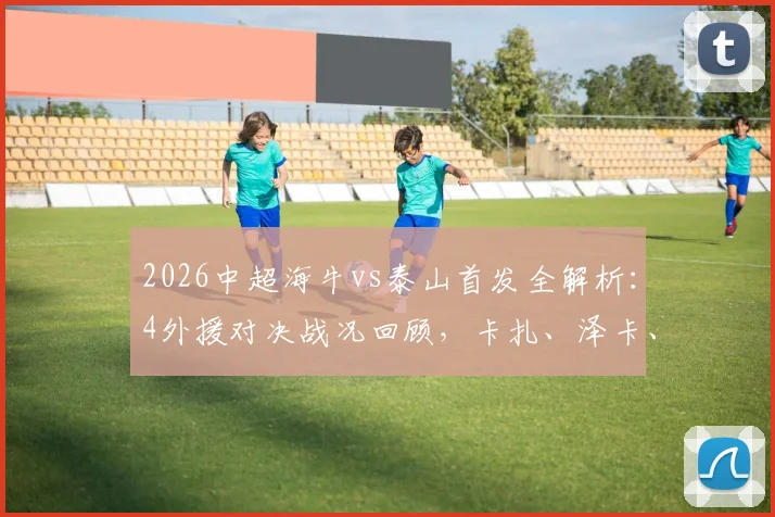 2026中超海牛vs泰山首发全解析：4外援对决战况回顾，卡扎、泽卡、叶博亚关键作用一览