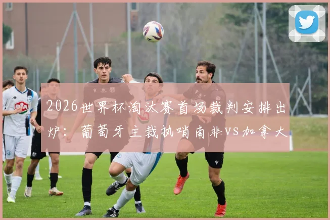 2026世界杯淘汰赛首场裁判安排出炉：葡萄牙主裁执哨南非vs加拿大关键战，附详细裁判名单解读