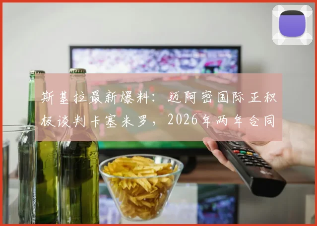 斯基拉最新爆料：迈阿密国际正积极谈判卡塞米罗，2026年两年合同细节与转会进展深度追踪