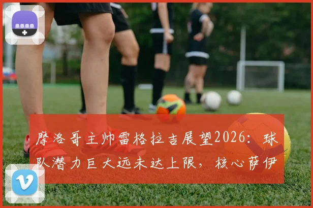 摩洛哥主帅雷格拉吉展望2026:球队潜力巨大远未达上限,核心萨伊瓦里专注国家队不受转会传闻干扰
